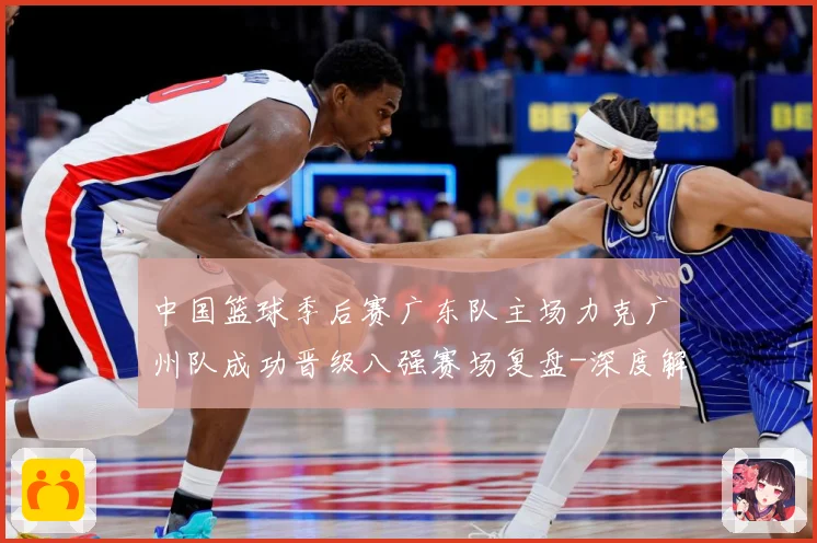 中国篮球季后赛广东队主场力克广州队成功晋级八强赛场复盘-深度解析