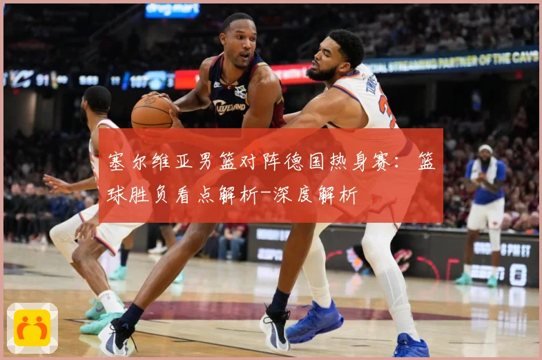 塞尔维亚男篮对阵德国热身赛：篮球胜负看点解析-深度解析