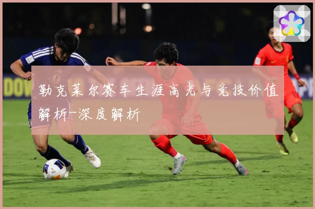 勒克莱尔赛车生涯高光与竞技价值解析-深度解析