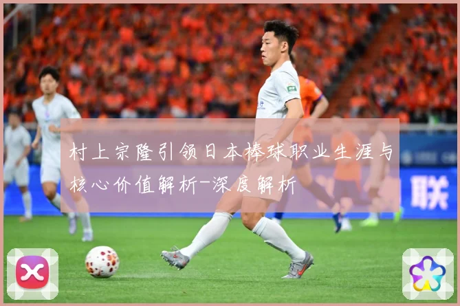 村上宗隆引领日本棒球职业生涯与核心价值解析-深度解析
