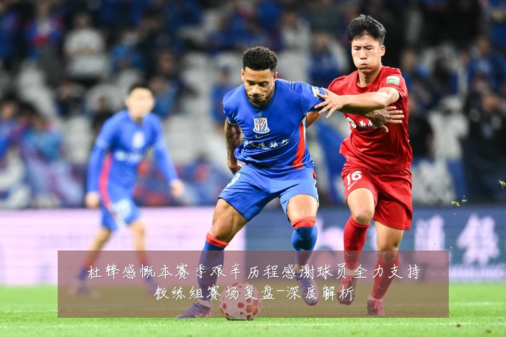 杜锋感慨本赛季艰辛历程感谢球员全力支持教练组赛场复盘-深度解析