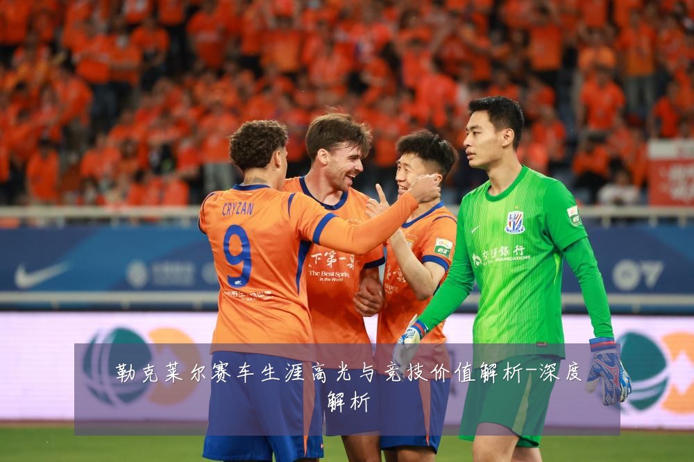 勒克莱尔赛车生涯高光与竞技价值解析-深度解析